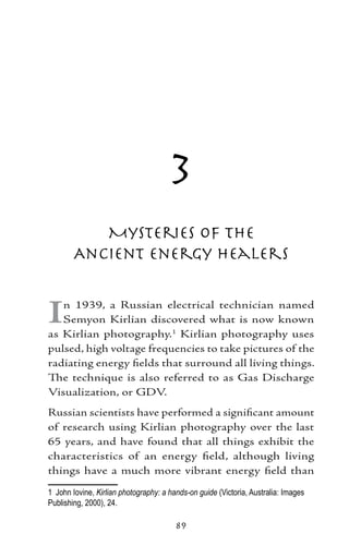 3
           Mysteries of the
        Ancient Energy Healers


I  n 1939, a Russian electrical technician named
   Semyon Kirlian discovered what is now known
as Kirlian photography. Kirlian photography uses
pulsed, high voltage frequencies to take pictures of the
radiating energy fields that surround all living things.
The technique is also referred to as Gas Discharge
Visualization, or GDV.
Russian scientists have performed a significant amount
of research using Kirlian photography over the last
65 years, and have found that all things exhibit the
characteristics of an energy field, although living
things have a much more vibrant energy field than

	 John Iovine, Kirlian photography: a hands-on guide (Victoria, Australia: Images
Publishing, 2000), 24.

                                        89
 