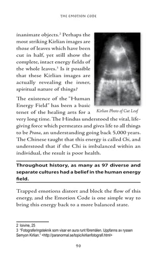 The Emotion Code



inanimate objects. Perhaps the
most striking Kirlian images are
those of leaves which have been
cut in half, yet still show the
complete, intact energy fields of
the whole leaves. Is it possible
that these Kirlian images are
actually revealing the inner,
spiritual nature of things?
The existence of the “Human
Energy Field” has been a basic
tenet of the healing arts for a Kirlian Photo of Cut Leaf
very long time. The Hindus understood the vital, life-
giving force which permeates and gives life to all things
to be Prana, an understanding going back 5,000 years.
The Chinese taught that this energy is called Chi, and
understood that if the Chi is imbalanced within an
individual, the result is poor health.

Throughout history, as many as 97 diverse and
separate cultures had a belief in the human energy
field.

Trapped emotions distort and block the flow of this
energy, and the Emotion Code is one simple way to
bring this energy back to a more balanced state.



	 Ioivine, 25
	 “Fotograferingsteknik som visar en aura runt föremålen. Uppfanns av ryssen
Semyon Kirlian.” http://paranormal.se/topic/kirlianfotografi.html

                                       90
 