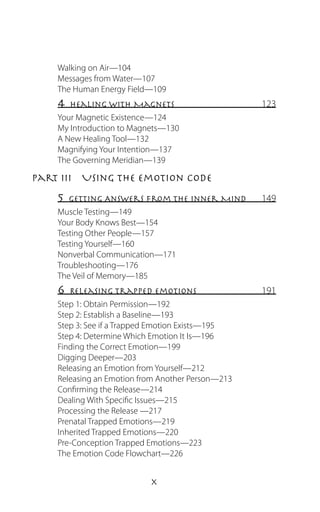 Walking on Air—104
    Messages from Water—107
    The Human Energy Field—109
    4  Healing With Magnets                       123
    Your Magnetic Existence—124
    My Introduction to Magnets—130
    A New Healing Tool—132
    Magnifying Your Intention—137
    The Governing Meridian—139

Part III  Using the Emotion Code
    5  Getting Answers From The Inner Mind        149
    Muscle Testing—149
    Your Body Knows Best—154
    Testing Other People—157
    Testing Yourself—160
    Nonverbal Communication—171
    Troubleshooting—176
    The Veil of Memory—185
    6  Releasing Trapped Emotions                 191
    Step 1: Obtain Permission—192
    Step 2: Establish a Baseline—193
    Step 3: See if a Trapped Emotion Exists—195
    Step 4: Determine Which Emotion It Is—196
    Finding the Correct Emotion—199
    Digging Deeper—203
    Releasing an Emotion from Yourself—212
    Releasing an Emotion from Another Person—213
    Confirming the Release—214
    Dealing With Specific Issues—215
    Processing the Release —217
    Prenatal Trapped Emotions—219
    Inherited Trapped Emotions—220
    Pre-Conception Trapped Emotions—223
    The Emotion Code Flowchart—226


                           
 