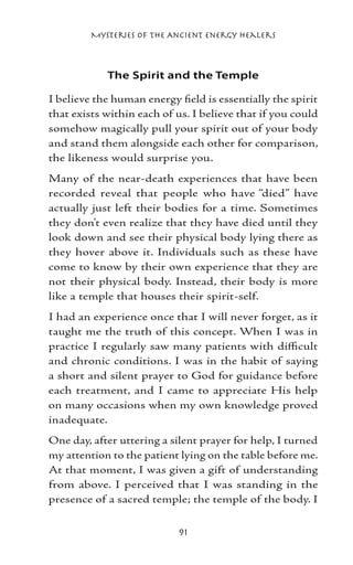 Mysteries of the Ancient Energy Healers



            The Spirit and the Temple

I believe the human energy field is essentially the spirit
that exists within each of us. I believe that if you could
somehow magically pull your spirit out of your body
and stand them alongside each other for comparison,
the likeness would surprise you.
Many of the near-death experiences that have been
recorded reveal that people who have “died” have
actually just left their bodies for a time. Sometimes
they don’t even realize that they have died until they
look down and see their physical body lying there as
they hover above it. Individuals such as these have
come to know by their own experience that they are
not their physical body. Instead, their body is more
like a temple that houses their spirit-self.
I had an experience once that I will never forget, as it
taught me the truth of this concept. When I was in
practice I regularly saw many patients with difficult
and chronic conditions. I was in the habit of saying
a short and silent prayer to God for guidance before
each treatment, and I came to appreciate His help
on many occasions when my own knowledge proved
inadequate.
One day, after uttering a silent prayer for help, I turned
my attention to the patient lying on the table before me.
At that moment, I was given a gift of understanding
from above. I perceived that I was standing in the
presence of a sacred temple; the temple of the body. I


                            91
 