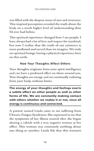 The Emotion Code



was filled with the deepest sense of awe and reverence.
This inspired perception revealed the truth about the
body on a much higher level of understanding than
I’d ever had before.
This spiritual experience changed how I see people. I
have always had a lot of love and respect for mankind,
but now I realize that the truth of our existence is
more profound and sacred than we imagine. We truly
are spiritual beings, having a physical experience here
on this earth.

        H ow Yo ur T ho ught s Af fe c t O the r s
Your thoughts originate from your spirit intelligence
and can have a profound effect on those around you.
Your thoughts are energy, and are continually radiating
from your body, without limits.

The energy of your thoughts and feelings exerts
a subtle effect on other people as well as other
forms of life. We are constantly making contact
with others whether we realize it or not, since all
energy is continuous and connected.

A patient named Linda came to me suffering from
Chronic Fatigue Syndrome. She expressed to me that
the symptoms of her illness started after she began
sharing a cubicle with a very negative woman at her
office. This woman was constantly seething about
one thing or another. Linda felt that this woman’s



                           92
 