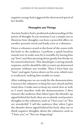 Mysteries of the Ancient Energy Healers



negative energy had triggered the downward spiral of
her health.

               Thoughts are Things

Ancient healers had a profound understanding of the
power of thought. In my seminars I use a simple test to
illustrate how thoughts can have a powerful effect on
another person’s mind and body, even at a distance.
I have a volunteer stand at the front of the room with
his back to the audience. I perform a quick baseline
muscle test to make sure he is testable, by having him
say “love”, and then pressing down gently but firmly on
his outstretched arm. This should give a strong muscle
response, and he should be able to resist my downward
pressure without any trouble. Then I have him say
“hate”, and again I press down on his arm, which now
is weakened, making him unable to resist.
After making sure we are ready for the demonstration,
I instruct the volunteer to keep his eyes closed and his
mind clear. I make sure to keep my mind clear as well,
so I won’t interfere with the demonstration. I then
instruct the audience that when I give the thumbs-up
signal behind his back, they are to silently send positive
thoughts to the volunteer, such as “I love you”, or “You
are wonderful.” I tell the audience that when I give
the thumbs down signal behind his back, they are to
think negative thoughts about the volunteer, such as
“I hate you”, or “You are disgusting.”


                           93
 