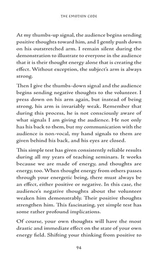 The Emotion Code



At my thumbs-up signal, the audience begins sending
positive thoughts toward him, and I gently push down
on his outstretched arm. I remain silent during the
demonstration to illustrate to everyone in the audience
that it is their thought energy alone that is creating the
effect. Without exception, the subject’s arm is always
strong.
Then I give the thumbs-down signal and the audience
begins sending negative thoughts to the volunteer. I
press down on his arm again, but instead of being
strong, his arm is invariably weak. Remember that
during this process, he is not consciously aware of
what signals I am giving the audience. He not only
has his back to them, but my communication with the
audience is non-vocal, my hand signals to them are
given behind his back, and his eyes are closed.
This simple test has given consistently reliable results
during all my years of teaching seminars. It works
because we are made of energy, and thoughts are
energy, too. When thought energy from others passes
through your energetic being, there must always be
an effect, either positive or negative. In this case, the
audience’s negative thoughts about the volunteer
weaken him demonstrably. Their positive thoughts
strengthen him. This fascinating, yet simple test has
some rather profound implications.
Of course, your own thoughts will have the most
drastic and immediate effect on the state of your own
energy field. Shifting your thinking from positive to

                           94
 