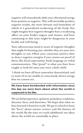 Mysteries of the Ancient Energy Healers



negative will immediately shift your vibrational energy
from positive to negative. This will inevitably produce
negative results, the most obvious and immediate of
which is a generalized weakening of the body. You
might imagine how negative thoughts have a weakening
affect on your body’s organs and tissues, and how
continuing in this state might be dangerous to your
health and well-being.
Your subconscious mind is aware of negative thoughts
that might be harming you, whether they are your own
thoughts or not. Often your conscious mind is slow
to detect negative energies if you cannot see proof of
them, like facial expressions, body language or verbal
communication. This “proof ” is what you have been
taught to look for since you were a little child.
 I think we have all been somewhat desensitized, and
so most of us are unable to consciously detect energy
that we cannot see.

We have been bombarded with information since
the day we were born about what the world is
supposed to be like.

We are fed perspectives, opinions, prejudices, traditions,
theories, facts, and doctrines. We hope that what we
have learned is based in truth. We go to school to learn
the “facts” about nature, science and the history of
the world. By the time we reach adulthood, our ideas
about the world are essentially in place.


                           95
 