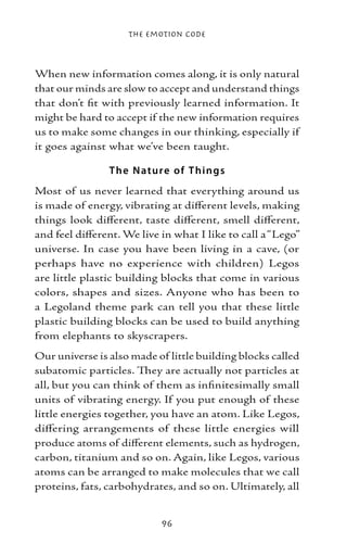 The Emotion Code



When new information comes along, it is only natural
that our minds are slow to accept and understand things
that don’t fit with previously learned information. It
might be hard to accept if the new information requires
us to make some changes in our thinking, especially if
it goes against what we’ve been taught.

                T he N ature of T hings
Most of us never learned that everything around us
is made of energy, vibrating at different levels, making
things look different, taste different, smell different,
and feel different. We live in what I like to call a “Lego”
universe. In case you have been living in a cave, (or
perhaps have no experience with children) Legos
are little plastic building blocks that come in various
colors, shapes and sizes. Anyone who has been to
a Legoland theme park can tell you that these little
plastic building blocks can be used to build anything
from elephants to skyscrapers.
Our universe is also made of little building blocks called
subatomic particles. They are actually not particles at
all, but you can think of them as infinitesimally small
units of vibrating energy. If you put enough of these
little energies together, you have an atom. Like Legos,
differing arrangements of these little energies will
produce atoms of different elements, such as hydrogen,
carbon, titanium and so on. Again, like Legos, various
atoms can be arranged to make molecules that we call
proteins, fats, carbohydrates, and so on. Ultimately, all


                            96
 
