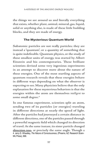 Mysteries of the Ancient Energy Healers



the things we see around us and literally everything
that exists, whether plant, animal, mineral, gas, liquid,
solid or anything else, is made of these little building
blocks, and they are made of energy.

            The Mysterious Quantum World

Subatomic particles are not really particles; they are
instead a “quantum”, or a quantity of something that
is quite indefinable. Quantum physics, or the study of
these smallest units of energy, was started by Albert
Einstein and his contemporaries. These brilliant
scientists devised some very ingenious experiments
in an attempt to discover more about the nature of
these energies. One of the most startling aspects of
quantum research reveals that these energies behave
in different ways depending on what the observer is
expecting to see. Many physicists believe that the only
explanation for these mysterious behaviors is that the
energies within the atom are themselves intelligent to
some small degree.
In one famous experiment, scientists split an atom,
sending two of its particles (or energies) traveling
in different directions at nearly the speed of light.
After the particles had journeyed a certain distance in
different directions, one of the particles passed through
a powerful magnetic field which changed its direction
of travel. At the same instant, its sister particle changed
direction too‑ at precisely the same angle. Though a
	 Jerry D. Wheatley, The Nature of Consciousness, (Phoenix, AZ: Research Scien-
tific Press), 668.

                                      97
 