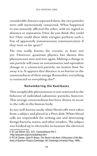 The Emotion Code



considerable distance separated them, the two particles
were still mysteriously connected. What happened
to one instantly affected the other, with no regard to
distance or separation. How do you think this could
be? How could these little energies perform such a
feat of apparently instantaneous communication if
they were so far apart?
No one really knows for certain, at least not
yet. However, quantum physics has shown this
phenomenon over and over again. Making a change in
one particle will cause an instantaneous and equivalent
change in a connected particle, no matter how far
away it is. It appears that distance is no barrier to the
connectedness of their energy. Remember, everything
is connected to everything else!

                Re me mb e ring the K amik aze s
This inexplicable phenomenon is not restricted to the
behavior of individual subatomic particles, however.
This strange connectedness has been shown to occur
in the cells in the human body.
In one well-known study, white blood cells were taken
from a subject and placed in a Petri dish. White blood
cells are responsible for seeking out and destroying
foreign bacteria, toxins, and other invaders. The subject
was hooked up to electrodes to measure the electrical
	 Dr. Lee Warren, B.A., D.D., Connectedness Part 1,
http://www.plim.org/Connectedness.htm
	 P.C.W. Davies, Julian R. Brown, The Ghost in the Atom: A Discussion of the Mys-
teries of Quantum Physics (Cambridge, UK: Cambridge University Press, 1999), .

                                       98
 