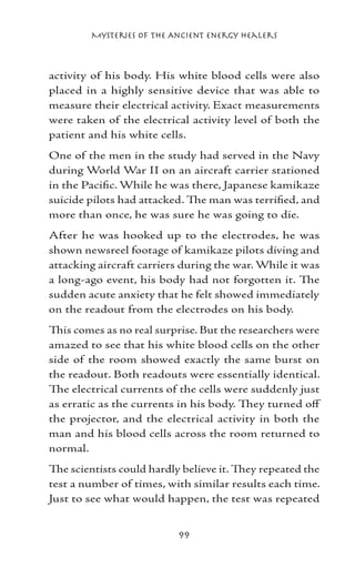 Mysteries of the Ancient Energy Healers



activity of his body. His white blood cells were also
placed in a highly sensitive device that was able to
measure their electrical activity. Exact measurements
were taken of the electrical activity level of both the
patient and his white cells.
One of the men in the study had served in the Navy
during World War II on an aircraft carrier stationed
in the Pacific. While he was there, Japanese kamikaze
suicide pilots had attacked. The man was terrified, and
more than once, he was sure he was going to die.
After he was hooked up to the electrodes, he was
shown newsreel footage of kamikaze pilots diving and
attacking aircraft carriers during the war. While it was
a long-ago event, his body had not forgotten it. The
sudden acute anxiety that he felt showed immediately
on the readout from the electrodes on his body.
This comes as no real surprise. But the researchers were
amazed to see that his white blood cells on the other
side of the room showed exactly the same burst on
the readout. Both readouts were essentially identical.
The electrical currents of the cells were suddenly just
as erratic as the currents in his body. They turned off
the projector, and the electrical activity in both the
man and his blood cells across the room returned to
normal.
The scientists could hardly believe it. They repeated the
test a number of times, with similar results each time.
Just to see what would happen, the test was repeated


                           99
 