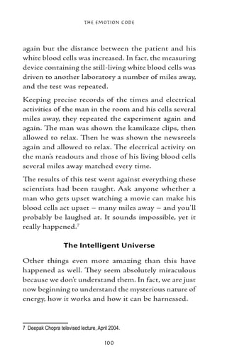 The Emotion Code



again but the distance between the patient and his
white blood cells was increased. In fact, the measuring
device containing the still-living white blood cells was
driven to another laboratory a number of miles away,
and the test was repeated.
Keeping precise records of the times and electrical
activities of the man in the room and his cells several
miles away, they repeated the experiment again and
again. The man was shown the kamikaze clips, then
allowed to relax. Then he was shown the newsreels
again and allowed to relax. The electrical activity on
the man’s readouts and those of his living blood cells
several miles away matched every time.
The results of this test went against everything these
scientists had been taught. Ask anyone whether a
man who gets upset watching a movie can make his
blood cells act upset – many miles away – and you’ll
probably be laughed at. It sounds impossible, yet it
really happened.

                   The Intelligent Universe

Other things even more amazing than this have
happened as well. They seem absolutely miraculous
because we don’t understand them. In fact, we are just
now beginning to understand the mysterious nature of
energy, how it works and how it can be harnessed.



	 Deepak Chopra televised lecture, April 2004.

                                       100
 