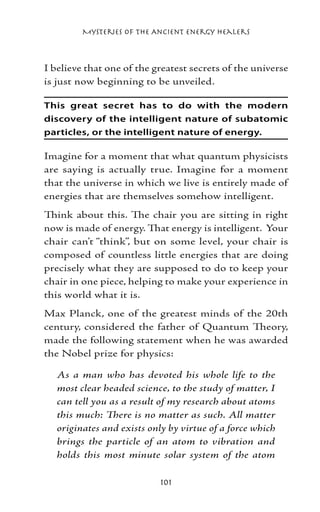 Mysteries of the Ancient Energy Healers



I believe that one of the greatest secrets of the universe
is just now beginning to be unveiled.

This great secret has to do with the modern
discovery of the intelligent nature of subatomic
particles, or the intelligent nature of energy.

Imagine for a moment that what quantum physicists
are saying is actually true. Imagine for a moment
that the universe in which we live is entirely made of
energies that are themselves somehow intelligent.
Think about this. The chair you are sitting in right
now is made of energy. That energy is intelligent. Your
chair can’t “think”, but on some level, your chair is
composed of countless little energies that are doing
precisely what they are supposed to do to keep your
chair in one piece, helping to make your experience in
this world what it is.
Max Planck, one of the greatest minds of the 20th
century, considered the father of Quantum Theory,
made the following statement when he was awarded
the Nobel prize for physics:

   As a man who has devoted his whole life to the
   most clear headed science, to the study of matter, I
   can tell you as a result of my research about atoms
   this much: There is no matter as such. All matter
   originates and exists only by virtue of a force which
   brings the particle of an atom to vibration and
   holds this most minute solar system of the atom

                            101
 