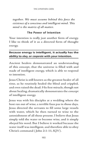 The Emotion Code



  together. We must assume behind this force the
  existence of a conscious and intelligent mind. This
  mind is the matrix of all matter.

              T he Powe r of I nte ntio n
Your intention is really just another form of energy.
I like to think of it as a directed form of thought
energy.

Because energy is intelligent, it actually has the
ability to obey, or cooperate with your intention.

Ancient healers demonstrated an understanding
of this concept, that the universe is filled with and
made of intelligent energy, which is able to respond
to intention.
Jesus Christ is still known as the greatest healer of all
time, as he routinely healed the blind and crippled,
and even raised the dead. His first miracle, though not
about healing, dramatically demonstrates the concept
of intelligent energy.
Jesus was with his disciples at a wedding where the
host ran out of wine, a terrible faux pas in those days.
Jesus directed the servants to fill some large vessels
with water, which he then turned to wine to the
astonishment of all those present. I believe that Jesus
simply told the water to become wine, and it simply
obeyed his word. But I believe it worked because the
water itself was intelligent, and therefore able to obey
Christ’s command ( John 2:1-11, KJV).

                          102
 
