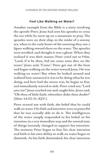 Mysteries of the Ancient Energy Healers



           Fe e l Like Walk ing o n Wate r?
Another example from the Bible is a story involving
the apostle Peter. Jesus had sent his apostles to cross
the sea while he went up on a mountain to pray. The
apostles were on their ship, in the midst of a stormy
sea, when in the early hours of the morning they saw a
figure walking toward them on the water. The apostles
were terrified, and thought it was a ghost. When they
realized it was their master, Peter cried out to Him,
“Lord, if it be thou, bid me come unto thee on the
water.” Jesus said, “Come.” Peter got out of the boat
and began walking on the water toward Jesus. He was
walking on water! But when he looked around and
realized how unnatural it was to be doing what he was
doing, and how bad the storm was, he began to fear,
and immediately started to sink. Peter cried out, “Lord
save me!” Jesus reached out and caught him. Jesus said,
“Oh thou of little faith, wherefore didst thou doubt?”
(Matt 14:22-31, KJV).
Peter started out with faith, the belief that he could
walk on water. His faith and intention were so powerful
that he was actually able to do it. The intelligences
of the water simply responded to his belief, to his
intention, in a very immediate way, and the normal state
of things instantly changed to support his intention.
The moment Peter began to fear, his clear intention
and faith in his own ability to walk on water began to
diminish. As his faith diminished, his clear intention



                          103
 