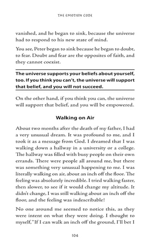 The Emotion Code



vanished, and he began to sink, because the universe
had to respond to his new state of mind.
You see, Peter began to sink because he began to doubt,
to fear. Doubt and fear are the opposites of faith, and
they cannot coexist.

The universe supports your beliefs about yourself,
too. If you think you can’t, the universe will support
that belief, and you will not succeed.

On the other hand, if you think you can, the universe
will support that belief, and you will be empowered.

                   Walking on Air

About two months after the death of my father, I had
a very unusual dream. It was profound to me, and I
took it as a message from God. I dreamed that I was
walking down a hallway in a university or a college.
The hallway was filled with busy people on their own
errands. There were people all around me, but there
was something very unusual happening to me. I was
literally walking on air, about an inch off the floor. The
feeling was absolutely incredible. I tried walking faster,
then slower, to see if it would change my altitude. It
didn’t change, I was still walking about an inch off the
floor, and the feeling was indescribable!
No one around me seemed to notice this, as they
were intent on what they were doing. I thought to
myself, “If I can walk an inch off the ground, I’ll bet I

                           104
 