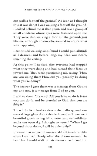 Mysteries of the Ancient Energy Healers



can walk a foot off the ground.” As soon as I thought
this, it was done! I was walking a foot off the ground!
I looked behind me at that point, and saw a group of
small children, whose eyes were fastened upon me.
They were also walking a foot off the ground, just
like me, although no one else seemed to notice what
was happening.
I continued walking, and found I could gain altitude
as I desired, and before long, my head was nearly
touching the ceiling.
At this point, I noticed that everyone had stopped
what they were doing and had turned their faces up
toward me. They were questioning me, saying, “How
are you doing that? How can you possibly be doing
what you’re doing?”
The answer I gave them was a message from God to
me, and now is a message from God to you.
I said to them, “It’s easy! All you have to do is believe
you can do it, and be grateful to God that you are
doing it!”
Then I looked further down the hallway, and saw
several large glass doors that led outside. There were
beautiful green rolling hills, more campus buildings,
and a vast open sky. I thought to myself, “When I get
beyond those doors, I will be able to fly!”
It was at that moment I awakened. Still in a dreamlike
state, I realized clearly what the dream meant. The
fact that I could walk on air meant that I could do

                           105
 