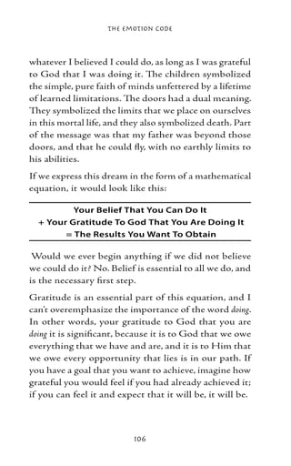 The Emotion Code



whatever I believed I could do, as long as I was grateful
to God that I was doing it. The children symbolized
the simple, pure faith of minds unfettered by a lifetime
of learned limitations. The doors had a dual meaning.
They symbolized the limits that we place on ourselves
in this mortal life, and they also symbolized death. Part
of the message was that my father was beyond those
doors, and that he could fly, with no earthly limits to
his abilities.
If we express this dream in the form of a mathematical
equation, it would look like this:

          Your Belief That You Can Do It
  + Your Gratitude To God That You Are Doing It
        = The Results You Want To Obtain

 Would we ever begin anything if we did not believe
we could do it? No. Belief is essential to all we do, and
is the necessary first step.
Gratitude is an essential part of this equation, and I
can’t overemphasize the importance of the word doing.
In other words, your gratitude to God that you are
doing it is significant, because it is to God that we owe
everything that we have and are, and it is to Him that
we owe every opportunity that lies is in our path. If
you have a goal that you want to achieve, imagine how
grateful you would feel if you had already achieved it;
if you can feel it and expect that it will be, it will be.



                           106
 
