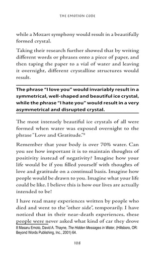 The Emotion Code



while a Mozart symphony would result in a beautifully
formed crystal.
Taking their research further showed that by writing
different words or phrases onto a piece of paper, and
then taping the paper to a vial of water and leaving
it overnight, different crystalline structures would
result.

The phrase “I love you” would invariably result in a
symmetrical, well-shaped and beautiful ice crystal,
while the phrase “I hate you” would result in a very
asymmetrical and disrupted crystal.

The most intensely beautiful ice crystals of all were
formed when water was exposed overnight to the
phrase “Love and Gratitude.”
Remember that your body is over 70% water. Can
you see how important it is to maintain thoughts of
positivity instead of negativity? Imagine how your
life would be if you filled yourself with thoughts of
love and gratitude on a continual basis. Imagine how
people would be drawn to you. Imagine what your life
could be like. I believe this is how our lives are actually
intended to be!
I have read many experiences written by people who
died and went to the “other side”, temporarily. I have
noticed that in their near-death experiences, these
people were never asked what kind of car they drove
 Masaru Emoto, David A. Thayne, The Hidden Messages in Water, (Hillsboro, OR:
Beyond Words Publishing, Inc., 2001) 64.	

                                     108
 