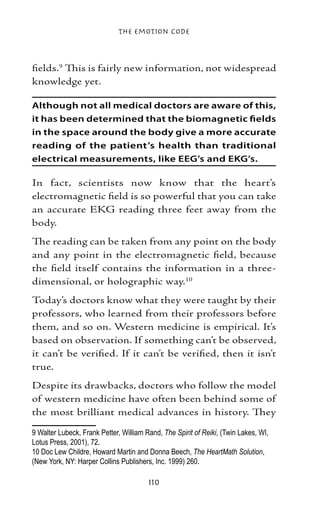 The Emotion Code



fields. This is fairly new information, not widespread
knowledge yet.

Although not all medical doctors are aware of this,
it has been determined that the biomagnetic fields
in the space around the body give a more accurate
reading of the patient’s health than traditional
electrical measurements, like EEG’s and EKG’s.

In fact, scientists now know that the heart’s
electromagnetic field is so powerful that you can take
an accurate EKG reading three feet away from the
body.
The reading can be taken from any point on the body
and any point in the electromagnetic field, because
the field itself contains the information in a three-
dimensional, or holographic way.10
Today’s doctors know what they were taught by their
professors, who learned from their professors before
them, and so on. Western medicine is empirical. It’s
based on observation. If something can’t be observed,
it can’t be verified. If it can’t be verified, then it isn’t
true.
Despite its drawbacks, doctors who follow the model
of western medicine have often been behind some of
the most brilliant medical advances in history. They

 Walter Lubeck, Frank Petter, William Rand, The Spirit of Reiki, (Twin Lakes, WI,
Lotus Press, 2001), 72.	
10 Doc Lew Childre, Howard Martin and Donna Beech, The HeartMath Solution,
(New York, NY: Harper Collins Publishers, Inc. 1999) 260.

                                        110
 