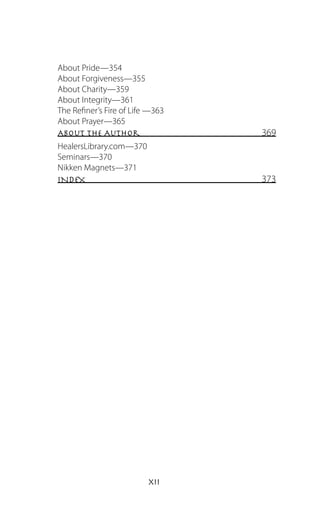 About Pride—354
About Forgiveness—355
About Charity—359
About Integrity—361
The Refiner’s Fire of Life —363
About Prayer—365
About the Author                 369
HealersLibrary.com—370
Seminars—370
Nikken Magnets—371
INDEX                            373




                          xii
 