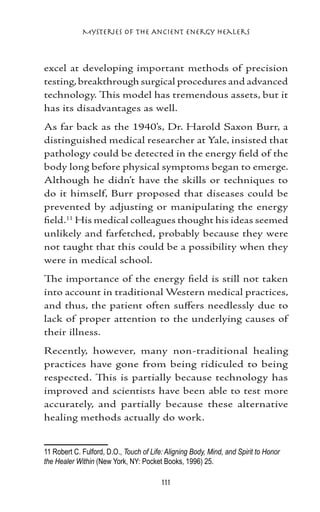 Mysteries of the Ancient Energy Healers



excel at developing important methods of precision
testing, breakthrough surgical procedures and advanced
technology. This model has tremendous assets, but it
has its disadvantages as well.
As far back as the 1940’s, Dr. Harold Saxon Burr, a
distinguished medical researcher at Yale, insisted that
pathology could be detected in the energy field of the
body long before physical symptoms began to emerge.
Although he didn’t have the skills or techniques to
do it himself, Burr proposed that diseases could be
prevented by adjusting or manipulating the energy
field.11 His medical colleagues thought his ideas seemed
unlikely and farfetched, probably because they were
not taught that this could be a possibility when they
were in medical school.
The importance of the energy field is still not taken
into account in traditional Western medical practices,
and thus, the patient often suffers needlessly due to
lack of proper attention to the underlying causes of
their illness.
Recently, however, many non-traditional healing
practices have gone from being ridiculed to being
respected. This is partially because technology has
improved and scientists have been able to test more
accurately, and partially because these alternative
healing methods actually do work.


11 Robert C. Fulford, D.O., Touch of Life: Aligning Body, Mind, and Spirit to Honor
the Healer Within (New York, NY: Pocket Books, 1996) 25. 	

                                         111
 