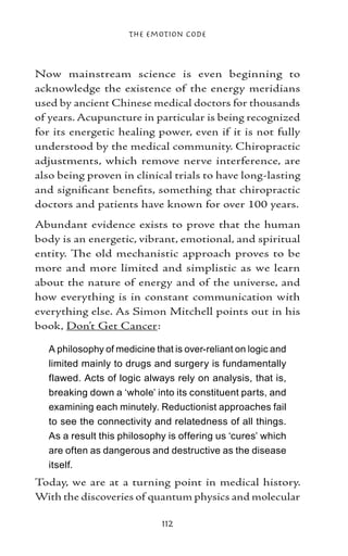 The Emotion Code



Now mainstream science is even beginning to
acknowledge the existence of the energy meridians
used by ancient Chinese medical doctors for thousands
of years. Acupuncture in particular is being recognized
for its energetic healing power, even if it is not fully
understood by the medical community. Chiropractic
adjustments, which remove nerve interference, are
also being proven in clinical trials to have long-lasting
and significant benefits, something that chiropractic
doctors and patients have known for over 100 years.
Abundant evidence exists to prove that the human
body is an energetic, vibrant, emotional, and spiritual
entity. The old mechanistic approach proves to be
more and more limited and simplistic as we learn
about the nature of energy and of the universe, and
how everything is in constant communication with
everything else. As Simon Mitchell points out in his
book, Don’t Get Cancer:

  A philosophy of medicine that is over-reliant on logic and
  limited mainly to drugs and surgery is fundamentally
  flawed. Acts of logic always rely on analysis, that is,
  breaking down a ‘whole’ into its constituent parts, and
  examining each minutely. Reductionist approaches fail
  to see the connectivity and relatedness of all things.
  As a result this philosophy is offering us ‘cures’ which
  are often as dangerous and destructive as the disease
  itself.
Today, we are at a turning point in medical history.
With the discoveries of quantum physics and molecular

                             112
 