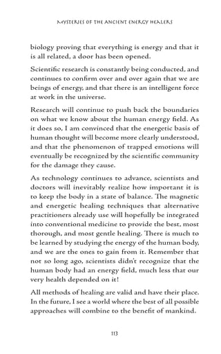 Mysteries of the Ancient Energy Healers



biology proving that everything is energy and that it
is all related, a door has been opened.
Scientific research is constantly being conducted, and
continues to confirm over and over again that we are
beings of energy, and that there is an intelligent force
at work in the universe.
Research will continue to push back the boundaries
on what we know about the human energy field. As
it does so, I am convinced that the energetic basis of
human thought will become more clearly understood,
and that the phenomenon of trapped emotions will
eventually be recognized by the scientific community
for the damage they cause.
As technology continues to advance, scientists and
doctors will inevitably realize how important it is
to keep the body in a state of balance. The magnetic
and energetic healing techniques that alternative
practitioners already use will hopefully be integrated
into conventional medicine to provide the best, most
thorough, and most gentle healing. There is much to
be learned by studying the energy of the human body,
and we are the ones to gain from it. Remember that
not so long ago, scientists didn’t recognize that the
human body had an energy field, much less that our
very health depended on it!
All methods of healing are valid and have their place.
In the future, I see a world where the best of all possible
approaches will combine to the benefit of mankind.


                            113
 