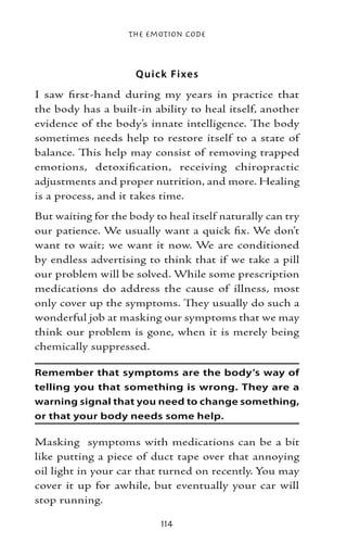 The Emotion Code



                     Q uick Fi xe s
I saw first-hand during my years in practice that
the body has a built-in ability to heal itself, another
evidence of the body’s innate intelligence. The body
sometimes needs help to restore itself to a state of
balance. This help may consist of removing trapped
emotions, detoxification, receiving chiropractic
adjustments and proper nutrition, and more. Healing
is a process, and it takes time.
But waiting for the body to heal itself naturally can try
our patience. We usually want a quick fix. We don’t
want to wait; we want it now. We are conditioned
by endless advertising to think that if we take a pill
our problem will be solved. While some prescription
medications do address the cause of illness, most
only cover up the symptoms. They usually do such a
wonderful job at masking our symptoms that we may
think our problem is gone, when it is merely being
chemically suppressed.

Remember that symptoms are the body’s way of
telling you that something is wrong. They are a
warning signal that you need to change something,
or that your body needs some help.

Masking symptoms with medications can be a bit
like putting a piece of duct tape over that annoying
oil light in your car that turned on recently. You may
cover it up for awhile, but eventually your car will
stop running.

                           114
 