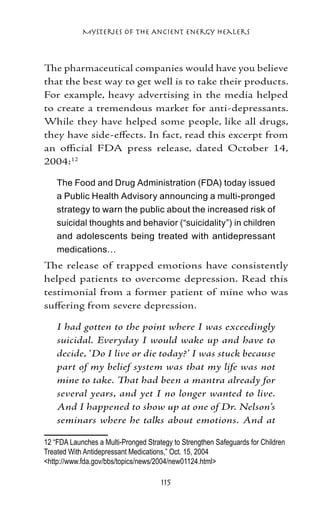 Mysteries of the Ancient Energy Healers



The pharmaceutical companies would have you believe
that the best way to get well is to take their products.
For example, heavy advertising in the media helped
to create a tremendous market for anti-depressants.
While they have helped some people, like all drugs,
they have side-effects. In fact, read this excerpt from
an official FDA press release, dated October 14,
2004:12

    The Food and Drug Administration (FDA) today issued
    a Public Health Advisory announcing a multi-pronged
    strategy to warn the public about the increased risk of
    suicidal thoughts and behavior (“suicidality”) in children
    and adolescents being treated with antidepressant
    medications…
The release of trapped emotions have consistently
helped patients to overcome depression. Read this
testimonial from a former patient of mine who was
suffering from severe depression.

    I had gotten to the point where I was exceedingly
    suicidal. Everyday I would wake up and have to
    decide, ‘Do I live or die today?’ I was stuck because
    part of my belief system was that my life was not
    mine to take. That had been a mantra already for
    several years, and yet I no longer wanted to live.
    And I happened to show up at one of Dr. Nelson’s
    seminars where he talks about emotions. And at

12 “FDA Launches a Multi-Pronged Strategy to Strengthen Safeguards for Children
Treated With Antidepressant Medications,” Oct. 15, 2004	
http://www.fda.gov/bbs/topics/news/2004/new01124.html

                                      115
 
