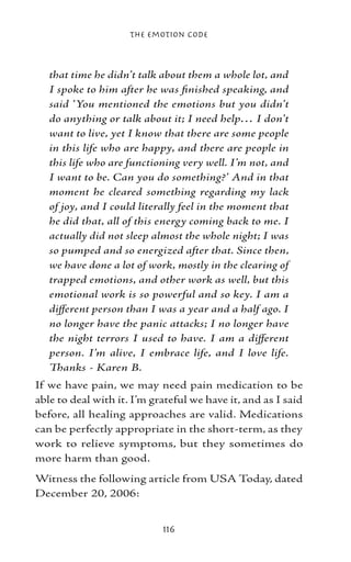 The Emotion Code



   that time he didn’t talk about them a whole lot, and
   I spoke to him after he was finished speaking, and
   said ‘You mentioned the emotions but you didn’t
   do anything or talk about it; I need help… I don’t
   want to live, yet I know that there are some people
   in this life who are happy, and there are people in
   this life who are functioning very well. I’m not, and
   I want to be. Can you do something?’ And in that
   moment he cleared something regarding my lack
   of joy, and I could literally feel in the moment that
   he did that, all of this energy coming back to me. I
   actually did not sleep almost the whole night; I was
   so pumped and so energized after that. Since then,
   we have done a lot of work, mostly in the clearing of
   trapped emotions, and other work as well, but this
   emotional work is so powerful and so key. I am a
   different person than I was a year and a half ago. I
   no longer have the panic attacks; I no longer have
   the night terrors I used to have. I am a different
   person. I’m alive, I embrace life, and I love life.
   Thanks - Karen B.
If we have pain, we may need pain medication to be
able to deal with it. I’m grateful we have it, and as I said
before, all healing approaches are valid. Medications
can be perfectly appropriate in the short-term, as they
work to relieve symptoms, but they sometimes do
more harm than good.
Witness the following article from USA Today, dated
December 20, 2006:


                            116
 