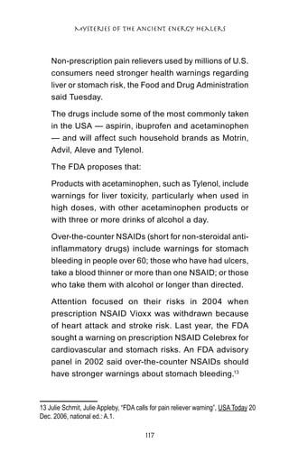 Mysteries of the Ancient Energy Healers



    Non-prescription pain relievers used by millions of U.S.
    consumers need stronger health warnings regarding
    liver or stomach risk, the Food and Drug Administration
    said Tuesday.

    The drugs include some of the most commonly taken
    in the USA — aspirin, ibuprofen and acetaminophen
    — and will affect such household brands as Motrin,
    Advil, Aleve and Tylenol.

    The FDA proposes that:

    Products with acetaminophen, such as Tylenol, include
    warnings for liver toxicity, particularly when used in
    high doses, with other acetaminophen products or
    with three or more drinks of alcohol a day.

    Over-the-counter NSAIDs (short for non-steroidal anti-
    inflammatory drugs) include warnings for stomach
    bleeding in people over 60; those who have had ulcers,
    take a blood thinner or more than one NSAID; or those
    who take them with alcohol or longer than directed.

    Attention focused on their risks in 2004 when
    prescription NSAID Vioxx was withdrawn because
    of heart attack and stroke risk. Last year, the FDA
    sought a warning on prescription NSAID Celebrex for
    cardiovascular and stomach risks. An FDA advisory
    panel in 2002 said over-the-counter NSAIDs should
    have stronger warnings about stomach bleeding.13



13 Julie Schmit, Julie Appleby, “FDA calls for pain reliever warning”, USA Today 20
Dec. 2006, national ed.: A.1.	

                                        117
 