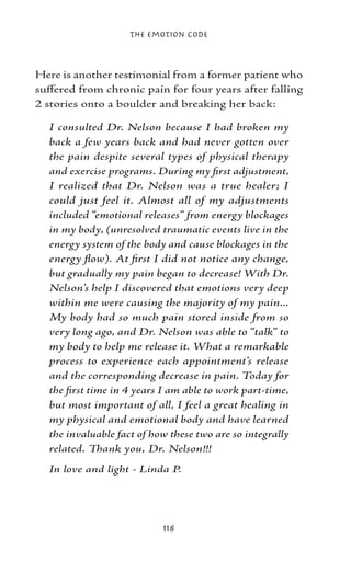 The Emotion Code



Here is another testimonial from a former patient who
suffered from chronic pain for four years after falling
2 stories onto a boulder and breaking her back:

  I consulted Dr. Nelson because I had broken my
  back a few years back and had never gotten over
  the pain despite several types of physical therapy
  and exercise programs. During my first adjustment,
  I realized that Dr. Nelson was a true healer; I
  could just feel it. Almost all of my adjustments
  included “emotional releases” from energy blockages
  in my body, (unresolved traumatic events live in the
  energy system of the body and cause blockages in the
  energy flow). At first I did not notice any change,
  but gradually my pain began to decrease! With Dr.
  Nelson’s help I discovered that emotions very deep
  within me were causing the majority of my pain...
  My body had so much pain stored inside from so
  very long ago, and Dr. Nelson was able to “talk” to
  my body to help me release it. What a remarkable
  process to experience each appointment’s release
  and the corresponding decrease in pain. Today for
  the first time in 4 years I am able to work part‑time,
  but most important of all, I feel a great healing in
  my physical and emotional body and have learned
  the invaluable fact of how these two are so integrally
  related. Thank you, Dr. Nelson!!!
  In love and light - Linda P.




                           118
 