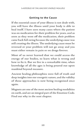 Mysteries of the Ancient Energy Healers



                G e t ting to the Caus e
If the essential cause of your illness is not dealt with,
you will have the illness until your body is able to
heal itself. I have seen many cases where the patient
was on medication for their problem for years, and as
soon as they went off the medication, their problem
came back full swing because the underlying cause was
still creating the illness. The underlying cause must be
reversed or your problem will not go away and you
must either remain in pain or on drugs forever.
Most of us never learned that we could access the
energy of our bodies, to learn what is wrong and
how to fix it. But we live in a remarkable time, when
knowledge of all the ages is being poured out upon
mankind beyond measure.
Ancient healing philosophies were full of truth and
deep insights into our energetic nature, and the validity
of these approaches is now being recognized once
again.

Magnets are one of the most ancient healing modalities
on earth, and are an integral part of the Emotion Code.
Find out why in the next chapter.




                           119
 
