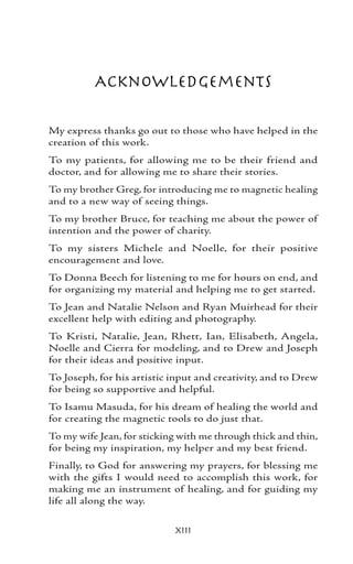 Acknowledgements

My express thanks go out to those who have helped in the
creation of this work.
To my patients, for allowing me to be their friend and
doctor, and for allowing me to share their stories.
To my brother Greg, for introducing me to magnetic healing
and to a new way of seeing things.
To my brother Bruce, for teaching me about the power of
intention and the power of charity.
To my sisters Michele and Noelle, for their positive
encouragement and love.
To Donna Beech for listening to me for hours on end, and
for organizing my material and helping me to get started.
To Jean and Natalie Nelson and Ryan Muirhead for their
excellent help with editing and photography.
To Kristi, Natalie, Jean, Rhett, Ian, Elisabeth, Angela,
Noelle and Cierra for modeling, and to Drew and Joseph
for their ideas and positive input.
To Joseph, for his artistic input and creativity, and to Drew
for being so supportive and helpful.
To Isamu Masuda, for his dream of healing the world and
for creating the magnetic tools to do just that.
To my wife Jean, for sticking with me through thick and thin,
for being my inspiration, my helper and my best friend.
Finally, to God for answering my prayers, for blessing me
with the gifts I would need to accomplish this work, for
making me an instrument of healing, and for guiding my
life all along the way.


                            xiii
 