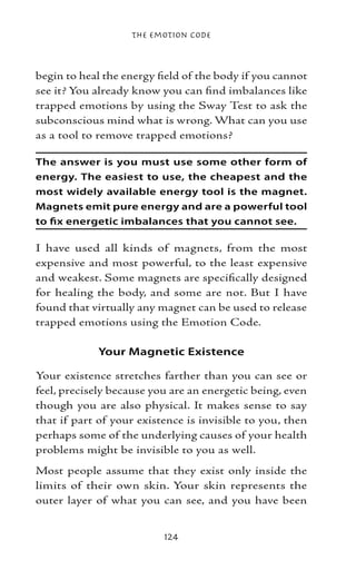 The Emotion Code



begin to heal the energy field of the body if you cannot
see it? You already know you can find imbalances like
trapped emotions by using the Sway Test to ask the
subconscious mind what is wrong. What can you use
as a tool to remove trapped emotions?

The answer is you must use some other form of
energy. The easiest to use, the cheapest and the
most widely available energy tool is the magnet.
Magnets emit pure energy and are a powerful tool
to fix energetic imbalances that you cannot see.

I have used all kinds of magnets, from the most
expensive and most powerful, to the least expensive
and weakest. Some magnets are specifically designed
for healing the body, and some are not. But I have
found that virtually any magnet can be used to release
trapped emotions using the Emotion Code.

            Your Magnetic Existence

Your existence stretches farther than you can see or
feel, precisely because you are an energetic being, even
though you are also physical. It makes sense to say
that if part of your existence is invisible to you, then
perhaps some of the underlying causes of your health
problems might be invisible to you as well.
Most people assume that they exist only inside the
limits of their own skin. Your skin represents the
outer layer of what you can see, and you have been


                          124
 