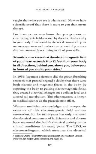 Healing with Magnets



taught that what you see is what is real. Now we have
scientific proof that there is more to you than meets
the eye.
For instance, we now know that you generate an
electromagnetic field, created by the electrical activity
in your body. It is created by electrical currents in your
nervous system as well as the electrochemical processes
that are constantly occurring in all of your cells.

Scientists now know that the electromagnetic field
of your heart extends 8 to 12 feet from your body
in all directions, behind you, above you, below you,
in front of you and to your sides.

In 1956, Japanese scientists did the groundbreaking
research that proved beyond a doubt that there were
both electric and magnetic forces in the body. By
exposing the body to pulsing electromagnetic fields,
they created electrical changes on a cellular level and
altered cell metabolism. This phenomenon is known
in medical science as the piezoelectric effect.
Western medicine acknowledges and accepts the
existence of this electromagnetic field without
reservation, but for many years has only measured
the electrical component of it. Scientists and doctors
have measured the body’s electrical activity under
clinical conditions for many years. The EKG, or
electrocardiogram, which measures the electrical
	 Doc Lew Childre, Howard Martin and Donna Beech, The HeartMath Solution,
(New York, NY: Harper Collins Publishers, Inc. 1999) 34..

                                     125
 