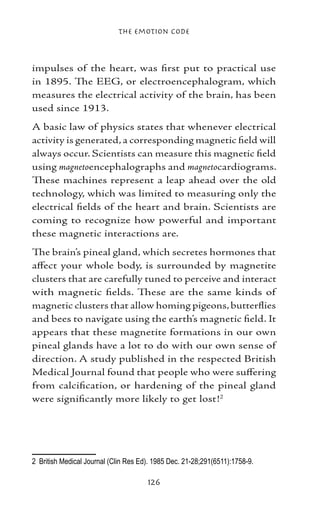 The Emotion Code



impulses of the heart, was first put to practical use
in 1895. The EEG, or electroencephalogram, which
measures the electrical activity of the brain, has been
used since 1913.
A basic law of physics states that whenever electrical
activity is generated, a corresponding magnetic field will
always occur. Scientists can measure this magnetic field
using magnetoencephalographs and magnetocardiograms.
These machines represent a leap ahead over the old
technology, which was limited to measuring only the
electrical fields of the heart and brain. Scientists are
coming to recognize how powerful and important
these magnetic interactions are.
The brain’s pineal gland, which secretes hormones that
affect your whole body, is surrounded by magnetite
clusters that are carefully tuned to perceive and interact
with magnetic fields. These are the same kinds of
magnetic clusters that allow homing pigeons, butterflies
and bees to navigate using the earth’s magnetic field. It
appears that these magnetite formations in our own
pineal glands have a lot to do with our own sense of
direction. A study published in the respected British
Medical Journal found that people who were suffering
from calcification, or hardening of the pineal gland
were significantly more likely to get lost!




	 British Medical Journal (Clin Res Ed). 1985 Dec. 21-28;291(6511):1758-9.

                                       126
 
