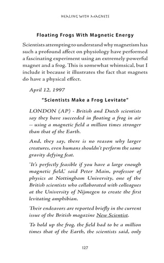 Healing with Magnets



      Fl o ating Fr o gs W ith M agne tic E ne r g y
Scientists attempting to understand why magnetism has
such a profound affect on physiology have performed
a fascinating experiment using an extremely powerful
magnet and a frog. This is somewhat whimsical, but I
include it because it illustrates the fact that magnets
do have a physical effect.

  April 12, 1997

        “ S cie ntis t s M ake a Fr o g Lev it ate ”

  LONDON (AP) - British and Dutch scientists
  say they have succeeded in floating a frog in air
  -- using a magnetic field a million times stronger
  than that of the Earth.
  And, they say, there is no reason why larger
  creatures, even humans shouldn’t perform the same
  gravity defying feat.
  ‘It’s perfectly feasible if you have a large enough
  magnetic field,’ said Peter Main, professor of
  physics at Nottingham University, one of the
  British scientists who collaborated with colleagues
  at the University of Nijmegen to create the first
  levitating amphibian.
  Their endeavors are reported briefly in the current
  issue of the British magazine New Scientist.
  To hold up the frog, the field had to be a million
  times that of the Earth, the scientists said, only


                            127
 