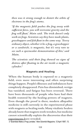 The Emotion Code



   then was it strong enough to distort the orbits of
   electrons in the frog’s atoms.
   ‘If the magnetic field pushes the frog away with
   sufficient force, you will overcome gravity and the
   frog will float,’ Main said. The trick doesn’t only
   work on frogs. Scientists say they have made plants,
   grasshoppers and fish float in the same way. ‘Every
   ordinary object, whether it be a frog, a grasshopper
   or a sandwich, is magnetic, but it’s very rare to
   see such a spectacular demonstration of this,’ said
   Main.
   The scientists said their frog showed no signs of
   distress after floating in the air inside a magnetic
   cylinder.

                      M agne t s and H e aling
When the human body is exposed to a magnetic
field, even more interesting and often surprising
things happen. People’s illnesses and imbalances have
completely disappeared. Pain has diminished, vertigo
has vanished, and fatigue has been reversed. There
have been thousands of people who have had their
health restored by the healing powers of magnets.
Even though the proof is there, modern allopathic
medicine is still currently in the experimental phase
with magnets as healing tools. Many vitalistic healers
already know that magnets work wonders, but medicine
cannot scientifically explain the discoveries that their
experiments have revealed.
	“Scientists Make a Frog Levitate,” New Scientist Magazine, 12 April 1997, 13.

                                       128
 