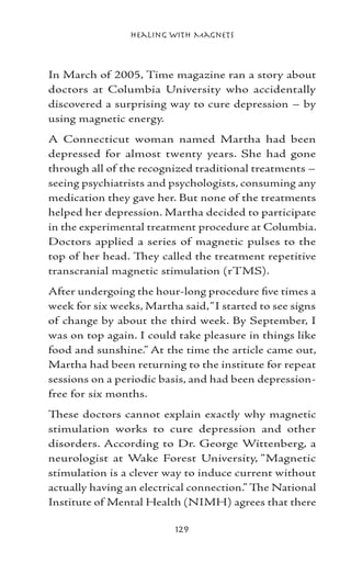 Healing with Magnets



In March of 2005, Time magazine ran a story about
doctors at Columbia University who accidentally
discovered a surprising way to cure depression – by
using magnetic energy.
A Connecticut woman named Martha had been
depressed for almost twenty years. She had gone
through all of the recognized traditional treatments –
seeing psychiatrists and psychologists, consuming any
medication they gave her. But none of the treatments
helped her depression. Martha decided to participate
in the experimental treatment procedure at Columbia.
Doctors applied a series of magnetic pulses to the
top of her head. They called the treatment repetitive
transcranial magnetic stimulation (rTMS).
After undergoing the hour-long procedure five times a
week for six weeks, Martha said, “I started to see signs
of change by about the third week. By September, I
was on top again. I could take pleasure in things like
food and sunshine.” At the time the article came out,
Martha had been returning to the institute for repeat
sessions on a periodic basis, and had been depression-
free for six months.
These doctors cannot explain exactly why magnetic
stimulation works to cure depression and other
disorders. According to Dr. George Wittenberg, a
neurologist at Wake Forest University, “Magnetic
stimulation is a clever way to induce current without
actually having an electrical connection.” The National
Institute of Mental Health (NIMH) agrees that there

                          129
 