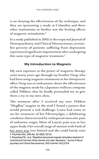The Emotion Code



is no denying the effectiveness of the technique, and
they are sponsoring a study at Columbia and three
other institutions to further test the healing effects
of magnetic stimulation.
In a study published in 2002 in the respected Journal of
Neuropsychiatry and Clinical Neurosciences, seventy-
five percent of patients suffering from depression
experienced significant improvement after undergoing
this same type of magnetic treatment.

                My Introduction to Magnets

My own exposure to the power of magnetic therapy
came many years ago through my brother Greg, who
had been using magnetic treatments in his chiropractic
office. Greg was so enthusiastic about the effectiveness
of the magnets made by a Japanese wellness company
called Nikken, that he finally persuaded me to give
them a try in my own clinic.
The moment after I received my new Nikken
“MagBoy” magnet in the mail I found a patient that
would present a real challenge. Laura had come to
me for treatment of her Fibromyalgia, a debilitating
condition characterized by widespread muscular pain
of unknown origin. Most of Laura’s pain was in her
upper body. Her overall range of motion with both of
her arms was very limited and she could barely raise
	 Psychiatry Res. 2004 Apr. 30;126(2):123-33.
	 Rosenberg P.B., et al. “Repetitive transcranial magnetic stimulation treatment of
comorbid post traumatic stress disorder and major depression.” Journal of Neuro-
psychiatry and Clinical Neurosciences, 2002 Summer;14(3):270-6.

                                        130
 