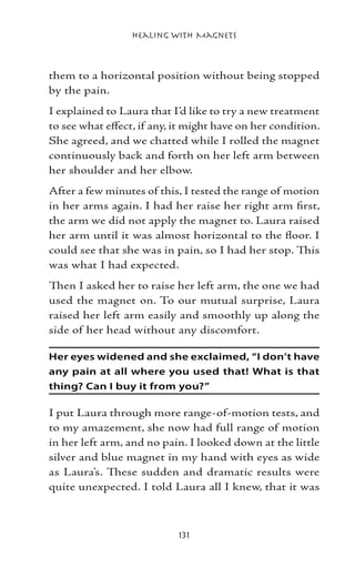 Healing with Magnets



them to a horizontal position without being stopped
by the pain.
I explained to Laura that I’d like to try a new treatment
to see what effect, if any, it might have on her condition.
She agreed, and we chatted while I rolled the magnet
continuously back and forth on her left arm between
her shoulder and her elbow.
After a few minutes of this, I tested the range of motion
in her arms again. I had her raise her right arm first,
the arm we did not apply the magnet to. Laura raised
her arm until it was almost horizontal to the floor. I
could see that she was in pain, so I had her stop. This
was what I had expected.
Then I asked her to raise her left arm, the one we had
used the magnet on. To our mutual surprise, Laura
raised her left arm easily and smoothly up along the
side of her head without any discomfort.

Her eyes widened and she exclaimed, “I don’t have
any pain at all where you used that! What is that
thing? Can I buy it from you?”

I put Laura through more range-of-motion tests, and
to my amazement, she now had full range of motion
in her left arm, and no pain. I looked down at the little
silver and blue magnet in my hand with eyes as wide
as Laura’s. These sudden and dramatic results were
quite unexpected. I told Laura all I knew, that it was



                            131
 