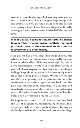 Healing with Magnets



attacks by simply placing a Nikken magnetic pad on
the patients’ chests. I saw allergies improve quickly
and dramatically by placing a magnet on the surface
of a patient’s body. I saw bruises disappear, literally
overnight. I saw broken bones heal in half the normal
time.

In many cases, I came to require certain patients
to wear Nikken magnets as part of their treatment
protocol, because they seemed to shorten the
recovery time so dramatically.

One patient had a very large disc bulge (8mm). She
refused to have the recommended surgery. By the time
I met her she had lost all feeling in her right leg due to
nerve compression. Twenty-four hours after starting to
wear a Nikken magnet over her disc injury, she began
feeling sharp, shooting pains in her previously numb
leg as the healing process began. Within a week she
was able to stop taking all her pain medication. She
continued to wear the magnet on her back, and the
pain and inflammation continued to diminish and
completely disappeared. One year later, her radiologist
was baffled when he could find no evidence of her disc
bulge upon performing a repeat CT Scan.
It’s important to note that all of these cases involved
the use of magnets manufactured by Nikken, Inc.,
magnets which were specifically designed for use on
the body to relieve discomfort and promote healing.



                           133
 