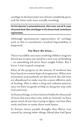 Healing with Magnets



cartilage in his knee joint was almost completely gone,
and the bone ends were actually touching.

To his doctor’s astonishment, this new set of X-rays
showed that the cartilage in his knee had somehow
regenerated.

Although spontaneous regeneration of cartilage
such as this is considered a medical impossibility, it
happened.

               T he M o re We K now…
These incredible successes involving Nikken magnets
forced me to open my mind to a new way of thinking
– to something I’d never been taught before. But I
knew I was in good company.
Most of the progress in the history of medicine has
been based on creative leaps of imagination. When new
treatments and methods are discovered, the old ones
are abandoned to make way for a more effective style
of healing. This is often a long and arduous process,
since we have no guide to help us along the way, only
trial and error.
As human beings, we have had our bodies for thousands
of years, but since they came with no “manual”, we have
spent much of our time trying to figure out how they
work and how to make them work better.
In former times, people thought that illness was
caused by, among other things, blood that had “gone

                          135
 