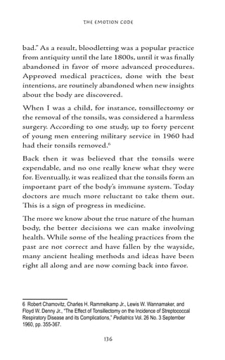 The Emotion Code



bad.” As a result, bloodletting was a popular practice
from antiquity until the late 1800s, until it was finally
abandoned in favor of more advanced procedures.
Approved medical practices, done with the best
intentions, are routinely abandoned when new insights
about the body are discovered.
When I was a child, for instance, tonsillectomy or
the removal of the tonsils, was considered a harmless
surgery. According to one study, up to forty percent
of young men entering military service in 1960 had
had their tonsils removed.
Back then it was believed that the tonsils were
expendable, and no one really knew what they were
for. Eventually, it was realized that the tonsils form an
important part of the body’s immune system. Today
doctors are much more reluctant to take them out.
This is a sign of progress in medicine.
The more we know about the true nature of the human
body, the better decisions we can make involving
health. While some of the healing practices from the
past are not correct and have fallen by the wayside,
many ancient healing methods and ideas have been
right all along and are now coming back into favor.




	 Robert Chamovitz, Charles H. Rammelkamp Jr., Lewis W. Wannamaker, and
Floyd W. Denny Jr., “The Effect of Tonsillectomy on the Incidence of Streptococcal
Respiratory Disease and its Complications,” Pediatrics Vol. 26 No. 3 September
1960, pp. 355-367.

                                       136
 