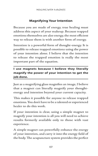 Healing with Magnets



           Magnifying Your Intention

Because you are made of energy, true healing must
address this aspect of your makeup. Because trapped
emotions themselves are also energy, the most efficient
way to release them is with another form of energy.
Intention is a powerful form of thought-energy. It is
possible to release trapped emotions using the power
of your intention alone. I believe that the intention
to release the trapped emotion is really the most
important part of the equation.

I use magnets because I believe they literally
magnify the power of your intention to get the
job done.

Just as a magnifying glass magnifies an image, I believe
that a magnet can literally magnify your thought-
energy and intention beyond your current capacity.
This makes it possible for anyone to release trapped
emotions. You don’t have to be a talented or experienced
healer to do this work.
If your intention is clear, using a simple magnet to
magnify your intention is all you will need to achieve
results formerly available only to those with vast
experience.
A simple magnet can powerfully enhance the energy
of your intention, and carry it into the energy field of
the body. The acupuncture system provides the perfect


                          137
 
