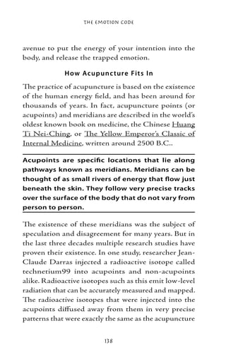 The Emotion Code



avenue to put the energy of your intention into the
body, and release the trapped emotion.

             H ow Acup unc ture Fit s I n
The practice of acupuncture is based on the existence
of the human energy field, and has been around for
thousands of years. In fact, acupuncture points (or
acupoints) and meridians are described in the world’s
oldest known book on medicine, the Chinese Huang
Ti Nei-Ching, or The Yellow Emperor’s Classic of
Internal Medicine, written around 2500 B.C..

Acupoints are specific locations that lie along
pathways known as meridians. Meridians can be
thought of as small rivers of energy that flow just
beneath the skin. They follow very precise tracks
over the surface of the body that do not vary from
person to person.

The existence of these meridians was the subject of
speculation and disagreement for many years. But in
the last three decades multiple research studies have
proven their existence. In one study, researcher Jean-
Claude Darras injected a radioactive isotope called
technetium99 into acupoints and non-acupoints
alike. Radioactive isotopes such as this emit low-level
radiation that can be accurately measured and mapped.
The radioactive isotopes that were injected into the
acupoints diffused away from them in very precise
patterns that were exactly the same as the acupuncture


                          138
 