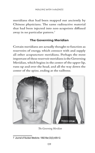 Healing with Magnets



meridians that had been mapped out anciently by
Chinese physicians. The same radioactive material
that had been injected into non-acupoints diffused
away in no particular pattern.

                   The Governing Meridian

Certain meridians are actually thought to function as
reservoirs of energy, which connect with and supply
all other acupuncture meridians. Perhaps the most
important of these reservoir meridians is the Governing
Meridian, which begins in the center of the upper lip,
runs up and over the head, and all the way down the
center of the spine, ending at the tailbone.




                                                          	
                            The Governing Meridian


	 Journal of Nuclear Medicine. 1992 Mar;33(3):409-12.

                                      139
 