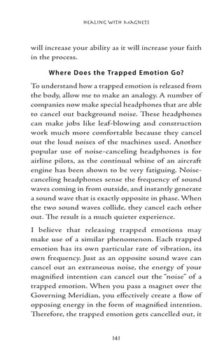 Healing with Magnets



will increase your ability as it will increase your faith
in the process.

      Whe re D o e s the Trap p e d E moti o n G o?
To understand how a trapped emotion is released from
the body, allow me to make an analogy. A number of
companies now make special headphones that are able
to cancel out background noise. These headphones
can make jobs like leaf-blowing and construction
work much more comfortable because they cancel
out the loud noises of the machines used. Another
popular use of noise-canceling headphones is for
airline pilots, as the continual whine of an aircraft
engine has been shown to be very fatiguing. Noise-
canceling headphones sense the frequency of sound
waves coming in from outside, and instantly generate
a sound wave that is exactly opposite in phase. When
the two sound waves collide, they cancel each other
out. The result is a much quieter experience.
I believe that releasing trapped emotions may
make use of a similar phenomenon. Each trapped
emotion has its own particular rate of vibration, its
own frequency. Just as an opposite sound wave can
cancel out an extraneous noise, the energy of your
magnified intention can cancel out the “noise” of a
trapped emotion. When you pass a magnet over the
Governing Meridian, you effectively create a flow of
opposing energy in the form of magnified intention.
Therefore, the trapped emotion gets cancelled out, it


                           141
 