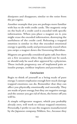The Emotion Code



dissipates and disappears, similar to the noise from
the jet engine.
Another example that you are perhaps more familiar
with has to do with credit cards. The magnetic strip
on the back of a credit card is encoded with specific
information. When you place a magnet on it, you
might erase the encoded information, destroying the
usefulness of the credit card. Releasing a trapped
emotion is similar in that the encoded emotional
energy is quickly, easily and permanently erased when
you swipe a magnet down the Governing Meridian.
Magnets are generally considered quite safe, but there
are a few occasions when they should not be used,
or should only be used after approval by a physician.
These include pregnancy, use of implanted pain or
insulin pumps, cochlear implants and pacemakers.

                    Co nclusio n
Begin to think of yourself as a being made of pure
energy. I cannot emphasize enough how much damage
trapped emotions can do. Remember that they can
affect you physically, emotionally and mentally. They
are made of pure energy, but they are negative energy,
and the sooner you get rid of them, the better off you
will be.
A simple refrigerator magnet, which you probably
already own, will work to release trapped emotions.
Personally, I prefer to use the magnets manufactured
by the Japanese company, Nikken, Inc., because they

                         142
 
