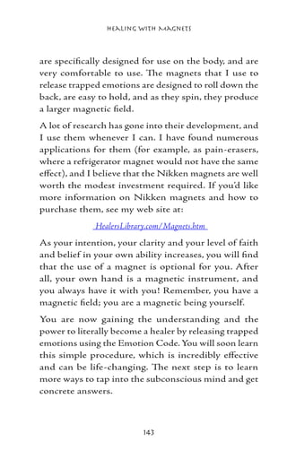 Healing with Magnets



are specifically designed for use on the body, and are
very comfortable to use. The magnets that I use to
release trapped emotions are designed to roll down the
back, are easy to hold, and as they spin, they produce
a larger magnetic field.
A lot of research has gone into their development, and
I use them whenever I can. I have found numerous
applications for them (for example, as pain-erasers,
where a refrigerator magnet would not have the same
effect), and I believe that the Nikken magnets are well
worth the modest investment required. If you’d like
more information on Nikken magnets and how to
purchase them, see my web site at:
              HealersLibrary.com/Magnets.htm
As your intention, your clarity and your level of faith
and belief in your own ability increases, you will find
that the use of a magnet is optional for you. After
all, your own hand is a magnetic instrument, and
you always have it with you! Remember, you have a
magnetic field; you are a magnetic being yourself.
You are now gaining the understanding and the
power to literally become a healer by releasing trapped
emotions using the Emotion Code. You will soon learn
this simple procedure, which is incredibly effective
and can be life-changing. The next step is to learn
more ways to tap into the subconscious mind and get
concrete answers.



                           143
 