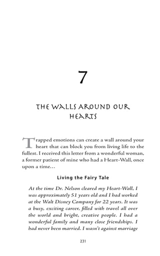 7
      The Walls Around Our
             Hearts


T      rapped emotions can create a wall around your
       heart that can block you from living life to the
fullest. I received this letter from a wonderful woman,
a former patient of mine who had a Heart-Wall, once
upon a time…

               Liv ing the Fair y Tal e

  At the time Dr. Nelson cleared my Heart-Wall, I
  was approximately 51 years old and I had worked
  at the Walt Disney Company for 22 years. It was
  a busy, exciting career, filled with travel all over
  the world and bright, creative people. I had a
  wonderful family and many close friendships. I
  had never been married. I wasn’t against marriage

                          231
 